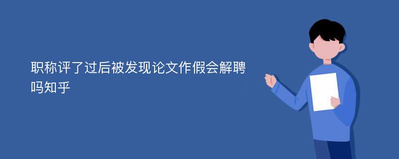 职称评了过后被发现论文作假会解聘吗知乎